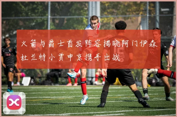 火箭与爵士首发阵容揭晓阿门伊森杜兰特小贾申京携手出战