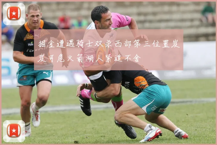 掘金遭遇骑士双杀西部第三位置岌岌可危火箭湖人紧追不舍