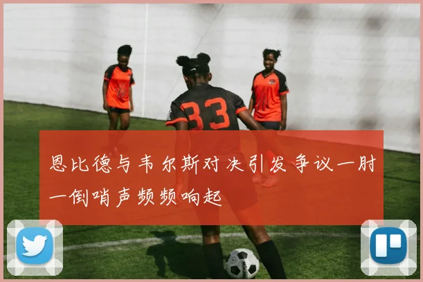 恩比德与韦尔斯对决引发争议一肘一倒哨声频频响起