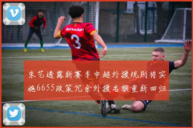 朱艺透露新赛季中超外援规则将实施6655政策冗余外援名额重新回归球队配置