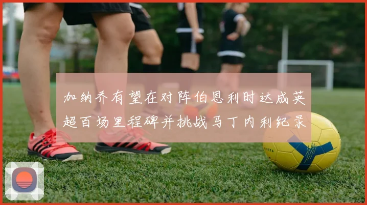 加纳乔有望在对阵伯恩利时达成英超百场里程碑并挑战马丁内利纪录