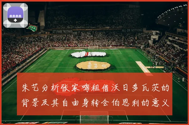 朱艺分析张家鸣租借沃日多瓦茨的背景及其自由身转会伯恩利的意义
