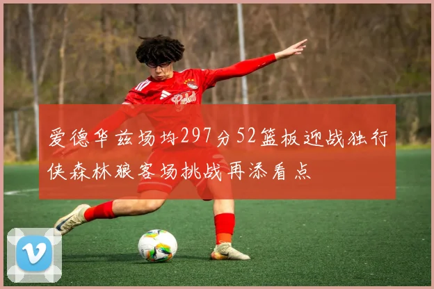 爱德华兹场均297分52篮板迎战独行侠森林狼客场挑战再添看点