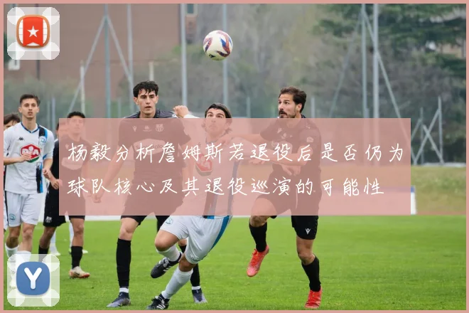 杨毅分析詹姆斯若退役后是否仍为球队核心及其退役巡演的可能性