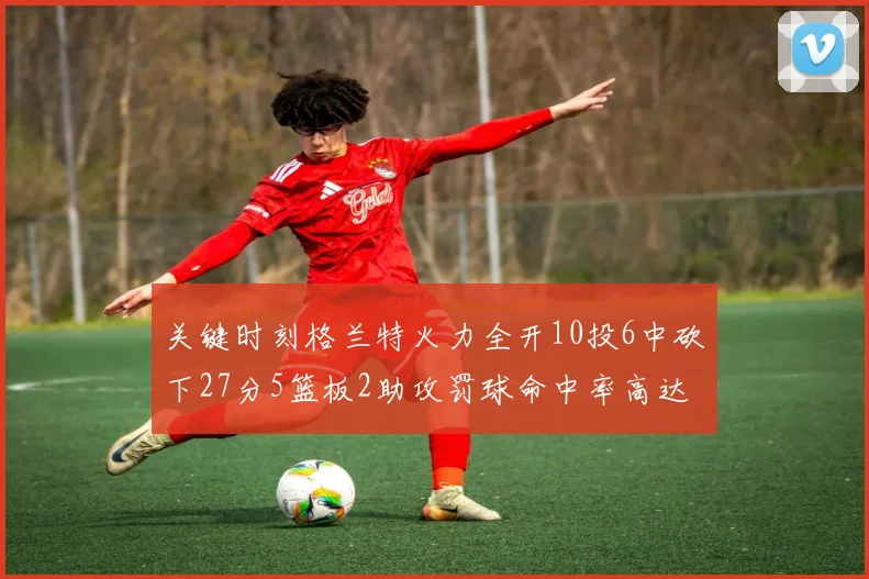 关键时刻格兰特火力全开10投6中砍下27分5篮板2助攻罚球命中率高达857