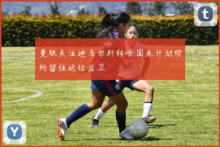 曼联关注迪马尔科转会国米计划续约留住这位后卫