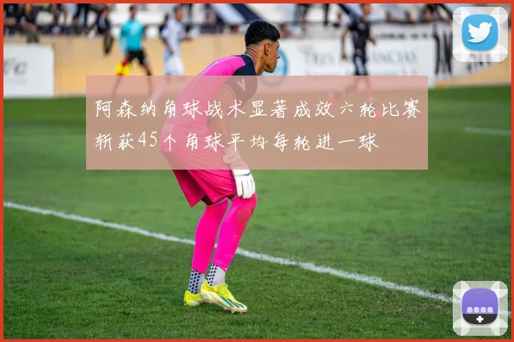 阿森纳角球战术显著成效六轮比赛斩获45个角球平均每轮进一球