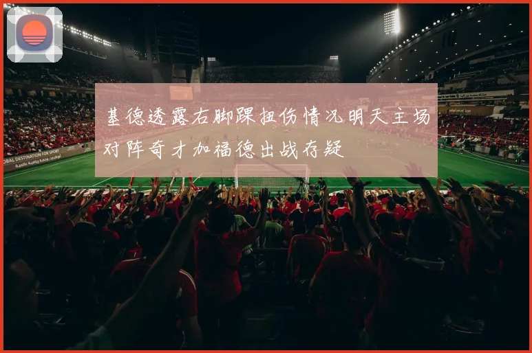 基德透露右脚踝扭伤情况明天主场对阵奇才加福德出战存疑
