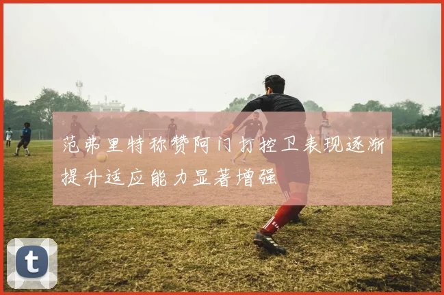范弗里特称赞阿门打控卫表现逐渐提升适应能力显著增强