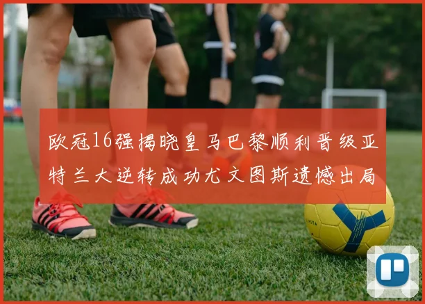 欧冠16强揭晓皇马巴黎顺利晋级亚特兰大逆转成功尤文图斯遗憾出局
