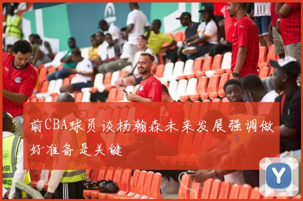 前CBA球员谈杨瀚森未来发展强调做好准备是关键