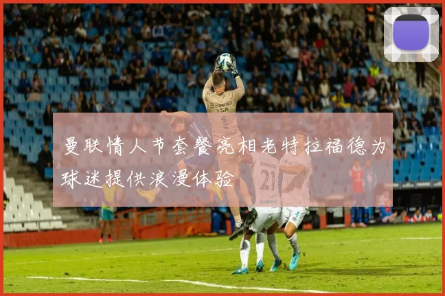 曼联情人节套餐亮相老特拉福德为球迷提供浪漫体验