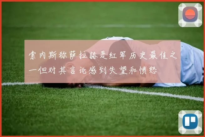 索内斯称萨拉赫是红军历史最佳之一但对其言论感到失望和愤怒