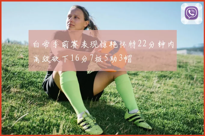 白帝季前赛表现惊艳怀特22分钟内高效砍下16分7板5助3帽