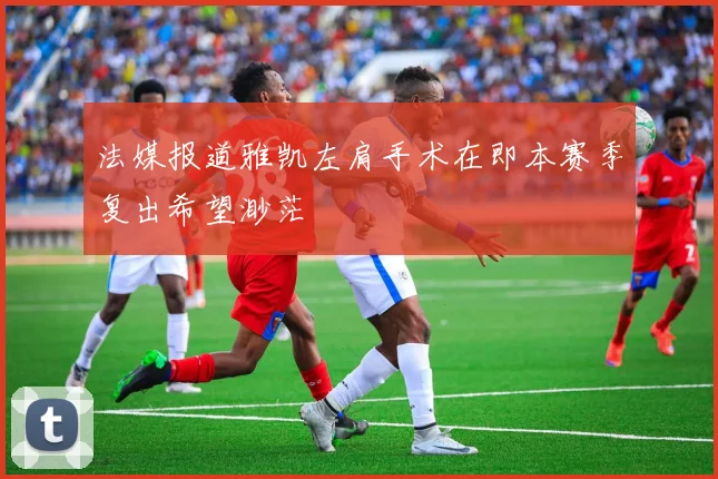法媒报道雅凯左肩手术在即本赛季复出希望渺茫