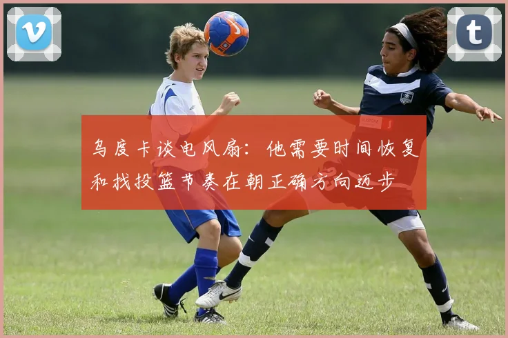 乌度卡谈电风扇：他需要时间恢复和找投篮节奏在朝正确方向迈步