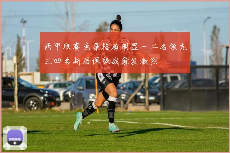 西甲联赛竞争格局明显一二名领先三四名断层保级战愈发激烈