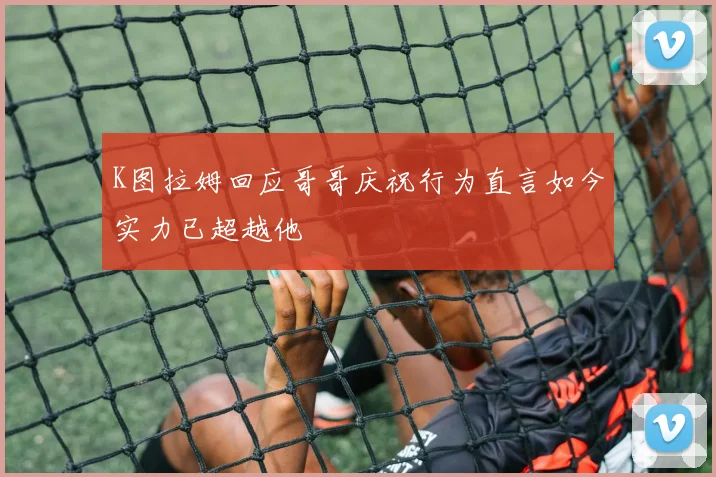 K图拉姆回应哥哥庆祝行为直言如今实力已超越他