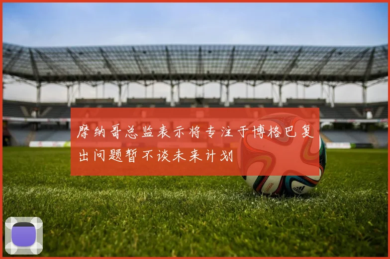 摩纳哥总监表示将专注于博格巴复出问题暂不谈未来计划
