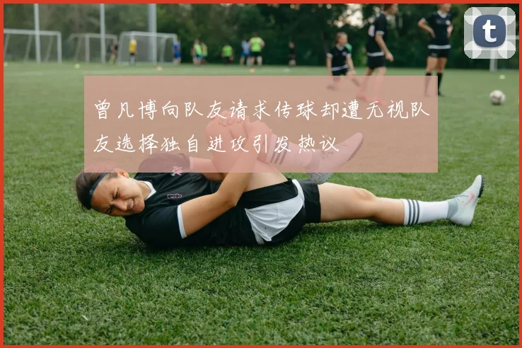 曾凡博向队友请求传球却遭无视队友选择独自进攻引发热议